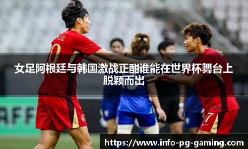 女足阿根廷与韩国激战正酣谁能在世界杯舞台上脱颖而出